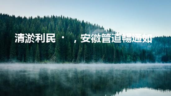 清淤利民，安徽管道暢通如新！